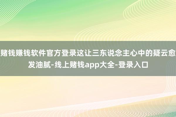 赌钱赚钱软件官方登录这让三东说念主心中的疑云愈发油腻-线上赌钱app大全-登录入口