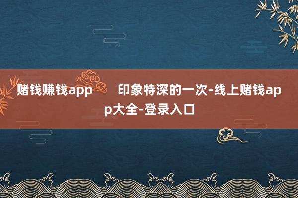 赌钱赚钱app       印象特深的一次-线上赌钱app大全-登录入口