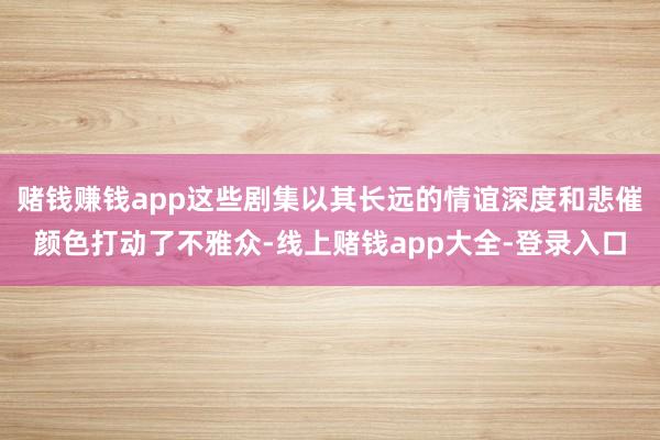 赌钱赚钱app这些剧集以其长远的情谊深度和悲催颜色打动了不雅众-线上赌钱app大全-登录入口