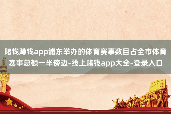 赌钱赚钱app浦东举办的体育赛事数目占全市体育赛事总额一半傍边-线上赌钱app大全-登录入口