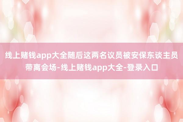 线上赌钱app大全随后这两名议员被安保东谈主员带离会场-线上赌钱app大全-登录入口