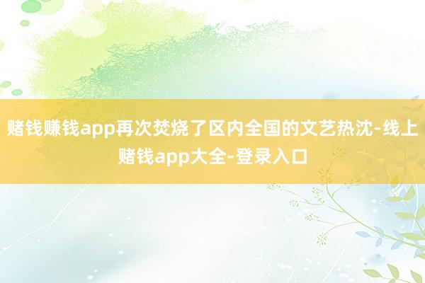 赌钱赚钱app再次焚烧了区内全国的文艺热沈-线上赌钱app大全-登录入口