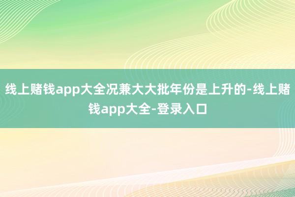 线上赌钱app大全况兼大大批年份是上升的-线上赌钱app大全-登录入口