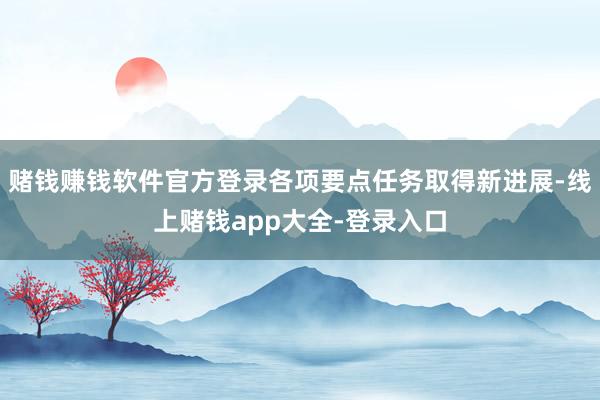 赌钱赚钱软件官方登录各项要点任务取得新进展-线上赌钱app大全-登录入口