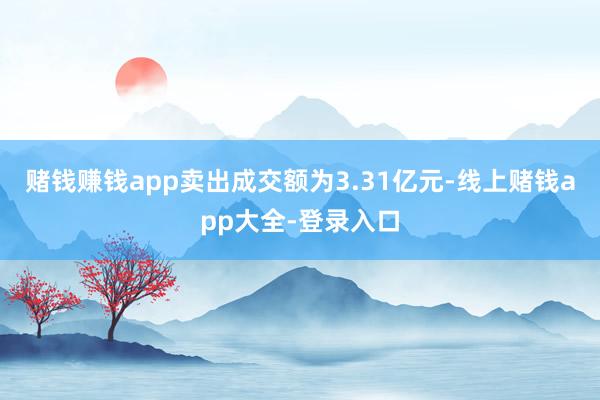 赌钱赚钱app卖出成交额为3.31亿元-线上赌钱app大全-登录入口