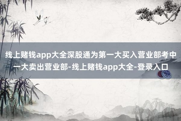 线上赌钱app大全深股通为第一大买入营业部考中一大卖出营业部-线上赌钱app大全-登录入口