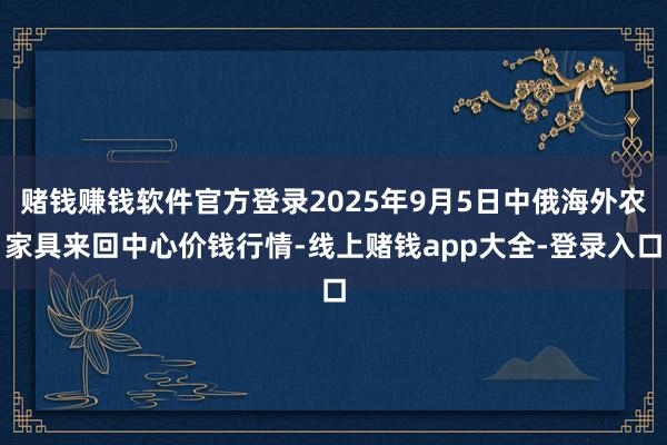 赌钱赚钱软件官方登录2025年9月5日中俄海外农家具来回中心价钱行情-线上赌钱app大全-登录入口