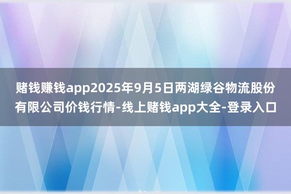 赌钱赚钱app2025年9月5日两湖绿谷物流股份有限公司价钱行情-线上赌钱app大全-登录入口