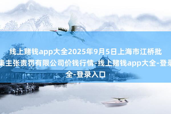 线上赌钱app大全2025年9月5日上海市江桥批发市集主张责罚有限公司价钱行情-线上赌钱app大全-登录入口