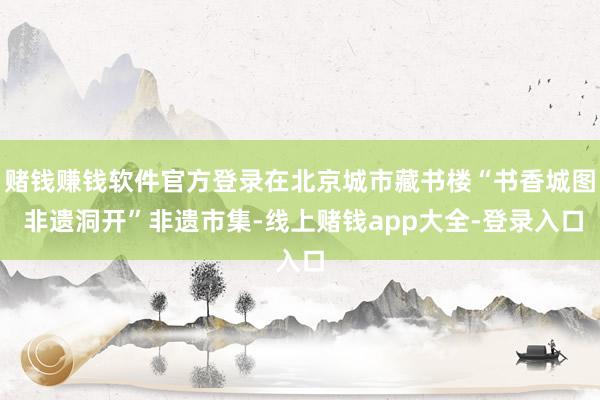 赌钱赚钱软件官方登录在北京城市藏书楼“书香城图 非遗洞开”非遗市集-线上赌钱app大全-登录入口