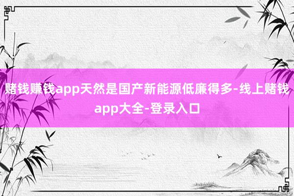 赌钱赚钱app天然是国产新能源低廉得多-线上赌钱app大全-登录入口