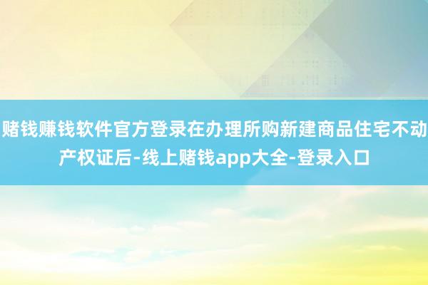 赌钱赚钱软件官方登录在办理所购新建商品住宅不动产权证后-线上赌钱app大全-登录入口