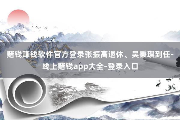 赌钱赚钱软件官方登录　　张振高退休、吴秉琪到任-线上赌钱app大全-登录入口