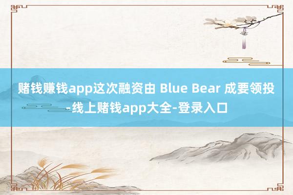赌钱赚钱app这次融资由 Blue Bear 成要领投-线上赌钱app大全-登录入口
