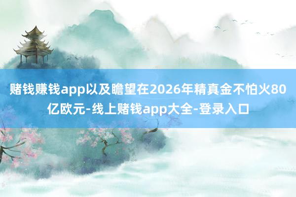赌钱赚钱app以及瞻望在2026年精真金不怕火80亿欧元-线上赌钱app大全-登录入口