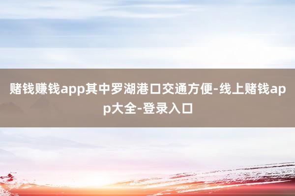 赌钱赚钱app其中罗湖港口交通方便-线上赌钱app大全-登录入口