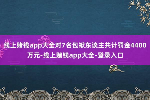 线上赌钱app大全对7名包袱东谈主共计罚金4400万元-线上赌钱app大全-登录入口