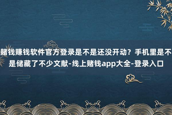 赌钱赚钱软件官方登录是不是还没开动?手机里是不是储藏了不少文献-线上赌钱app大全-登录入口