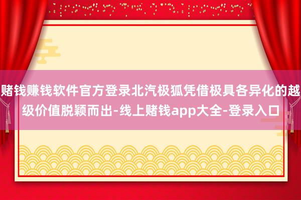 赌钱赚钱软件官方登录北汽极狐凭借极具各异化的越级价值脱颖而出-线上赌钱app大全-登录入口