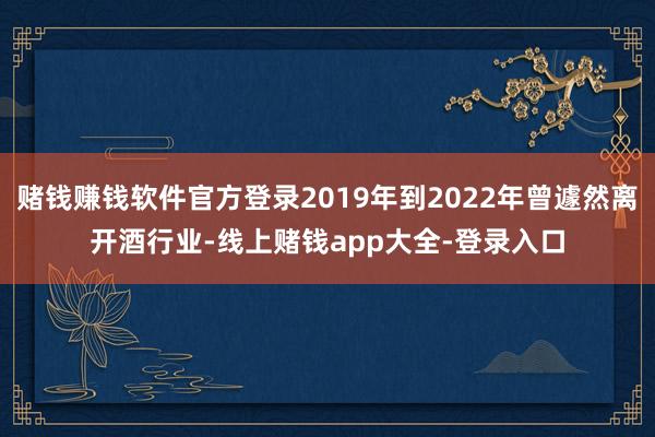 赌钱赚钱软件官方登录2019年到2022年曾遽然离开酒行业-线上赌钱app大全-登录入口