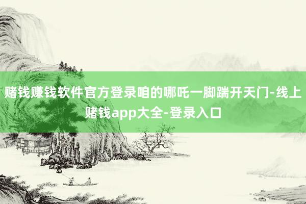 赌钱赚钱软件官方登录咱的哪吒一脚踹开天门-线上赌钱app大全-登录入口