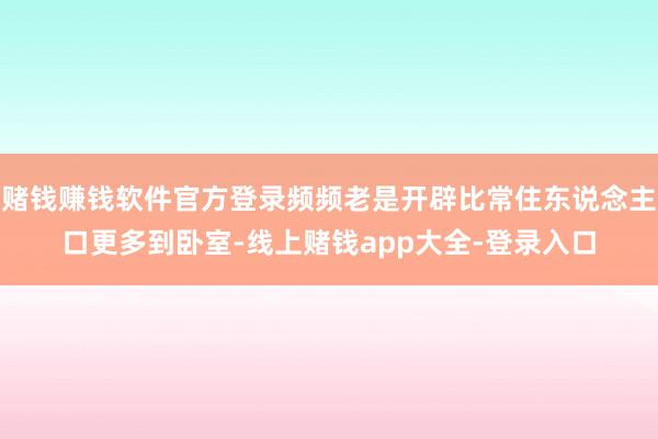 赌钱赚钱软件官方登录频频老是开辟比常住东说念主口更多到卧室-线上赌钱app大全-登录入口