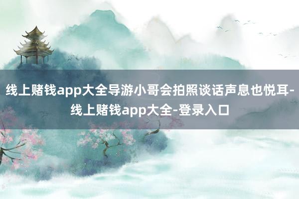 线上赌钱app大全导游小哥会拍照谈话声息也悦耳-线上赌钱app大全-登录入口