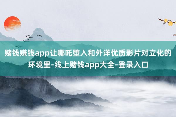 赌钱赚钱app让哪吒堕入和外洋优质影片对立化的环境里-线上赌钱app大全-登录入口