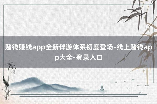 赌钱赚钱app全新伴游体系初度登场-线上赌钱app大全-登录入口
