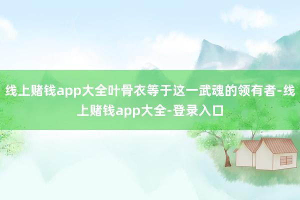 线上赌钱app大全叶骨衣等于这一武魂的领有者-线上赌钱app大全-登录入口