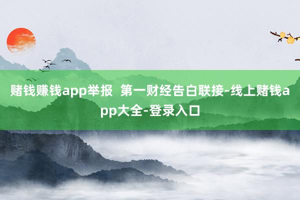 赌钱赚钱app举报  第一财经告白联接-线上赌钱app大全-登录入口