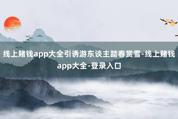 线上赌钱app大全引诱游东谈主踏春赏雪-线上赌钱app大全-登录入口