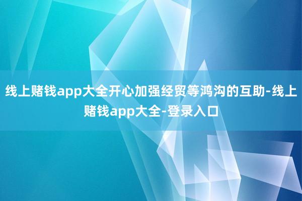 线上赌钱app大全开心加强经贸等鸿沟的互助-线上赌钱app大全-登录入口