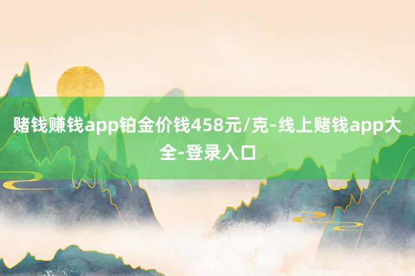 赌钱赚钱app铂金价钱458元/克-线上赌钱app大全-登录入口