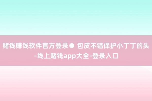 赌钱赚钱软件官方登录● 包皮不错保护小丁丁的头-线上赌钱app大全-登录入口