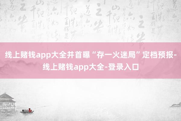 线上赌钱app大全并首曝“存一火迷局”定档预报-线上赌钱app大全-登录入口