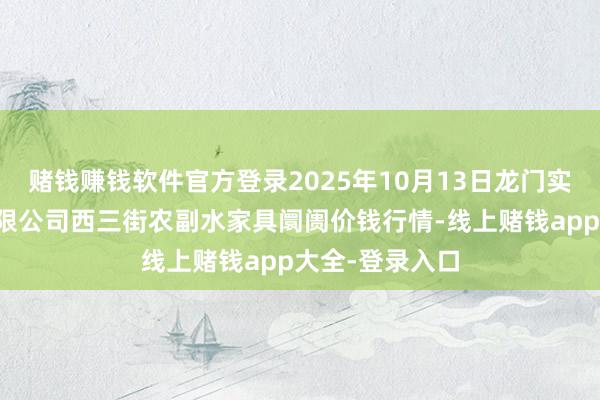 赌钱赚钱软件官方登录2025年10月13日龙门实业(集团)有限公司西三街农副水家具阛阓价钱行情-线上赌钱app大全-登录入口
