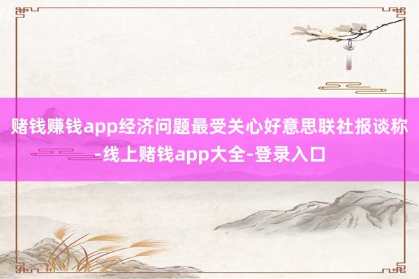 赌钱赚钱app经济问题最受关心　　好意思联社报谈称-线上赌钱app大全-登录入口