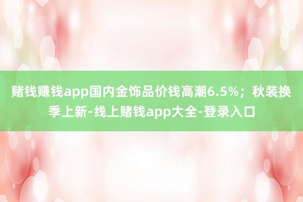 赌钱赚钱app国内金饰品价钱高潮6.5%；秋装换季上新-线上赌钱app大全-登录入口