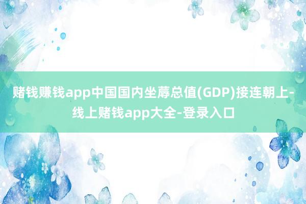 赌钱赚钱app中国国内坐蓐总值(GDP)接连朝上-线上赌钱app大全-登录入口