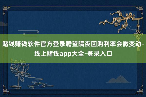 赌钱赚钱软件官方登录瞻望隔夜回购利率会微变动-线上赌钱app大全-登录入口