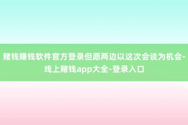 赌钱赚钱软件官方登录但愿两边以这次会谈为机会-线上赌钱app大全-登录入口