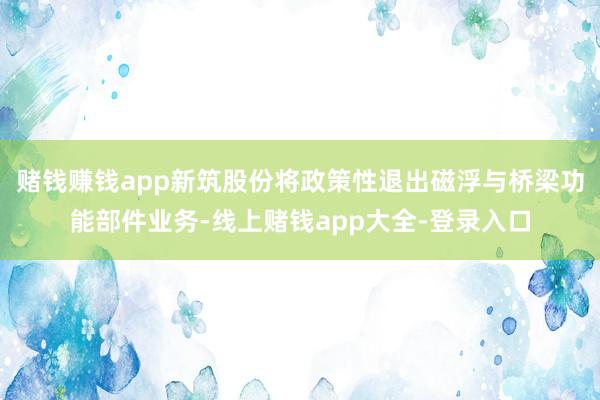 赌钱赚钱app新筑股份将政策性退出磁浮与桥梁功能部件业务-线上赌钱app大全-登录入口