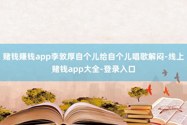 赌钱赚钱app李敦厚自个儿给自个儿唱歌解闷-线上赌钱app大全-登录入口