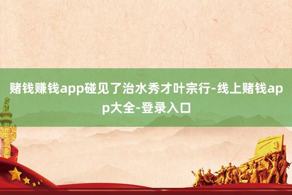 赌钱赚钱app碰见了治水秀才叶宗行-线上赌钱app大全-登录入口
