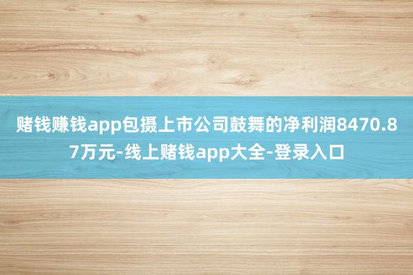 赌钱赚钱app包摄上市公司鼓舞的净利润8470.87万元-线上赌钱app大全-登录入口
