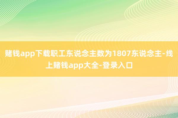 赌钱app下载职工东说念主数为1807东说念主-线上赌钱app大全-登录入口
