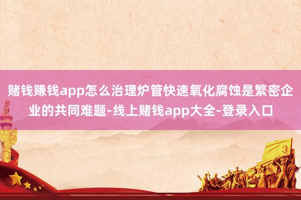赌钱赚钱app怎么治理炉管快速氧化腐蚀是繁密企业的共同难题-线上赌钱app大全-登录入口