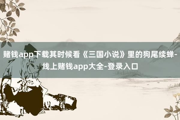 赌钱app下载其时候看《三国小说》里的狗尾续蝉-线上赌钱app大全-登录入口