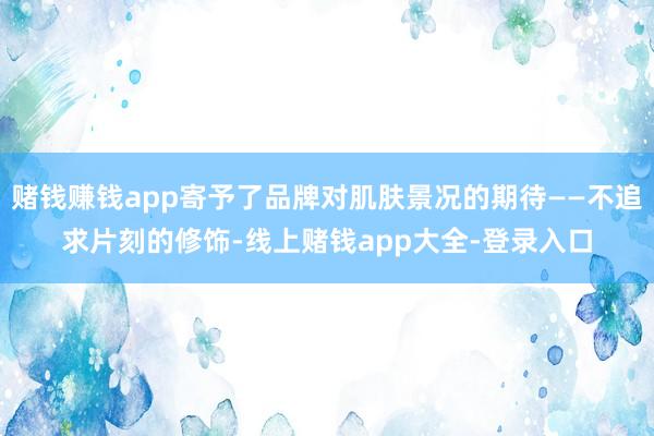 赌钱赚钱app寄予了品牌对肌肤景况的期待——不追求片刻的修饰-线上赌钱app大全-登录入口